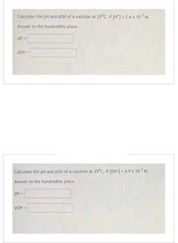 Calculate the pH and pOH of a solution at 25°C, if [H*] = 2.6 x 10-3 M.
Answer to the hundredths place.
pH =
РОН =
Calculate the pH and pOH of a solution at 25°C, if [OH] = 4.9 x 10-³ M.
Answer to the hundredths place.
pH =
РОН