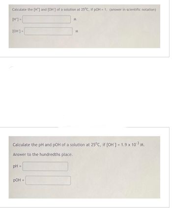 Calculate the [H*] and [OH'] of a solution at 25°C, if pOH = 1. (answer in scientific notation)
[H*] =
[OH'] =
pH =
M
Calculate the pH and pOH of a solution at 25°C, if [OH] = 1.9 x 10³ M.
Answer to the hundredths place.
РОН =
M