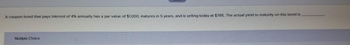 A coupon bond that pays interest of 4% annually has a par value of $1,000, matures in 5 years, and is selling today at $785. The actual yield to maturity on this bond is
Multiple Choice