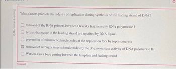 Macmillan Learning
What factors promote the fidelity of replication during synthesis of the leading strand of DNA?
removal of the RNA primers between Okazaki fragments by DNA polymerase I
breaks that occur in the leading strand are repaired by DNA ligase
prevention of mismatched nucleotides at the replication fork by topoisomerase
removal of wrongly inserted nucleotides by the 3'-exonuclease activity of DNA polymerase III
Watson-Crick base pairing between the template and leading strand
Incorrect