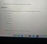 A Moving to another question will save this response.
Question 2
Which of the following is correct for the 15t ionization energies of S, Se, P?
S>P> Se
S> Se > P
P>S> Se
Se > P>S
Туpe: MC
A Moving to another question will save this response.
