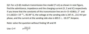 Q2: For a (3-0) medium transmission line model (T cct) as shown in next figure,
find the admittance, impedance and the charging current (Y, Z and IC) respectively
if you know that the constants of this transmission line are A= D=0.861L1° and
C=1.6632x 10-³L95.94° Si, the voltage at the sending side is 247.4L 23.3 KV per
phase, and the current at the sending side also is 603.5 L-10.27° Ampere.
Note: solve the question without finding VR and IR
2(A-1)
Y
Use: C=Y
Z=-