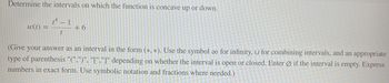 Determine the intervals on which the function is concave up or down.
14 - 1
w(t) =
t
+6
(Give your answer as an interval in the form (*, *). Use the symbol co for infinity, U for combining intervals, and an appropriate
type of parenthesis "(",")", "[","]" depending on whether the interval is open or closed. Enter Øif the interval is empty. Express
numbers in exact form. Use symbolic notation and fractions where needed.)