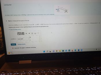 Learning Goal:
As shown, ball B, having a mass of 10.0 kg, is attached to the end of a rod whose mass can be neglected.
Part A - Finding the final speed of the ball
.
v(5.00 s) 14.205
Submit
If the rod is 0.600 m long and subjected to a torque M = (1.85t2 +4.30) N-m, where t is in seconds, determine the speed of the ball when t-5.00 s. The ball has a speed of v= 2.10 m/s when t = 0.
Express your answer to three significant figures and include the appropriate units.
► View Available Hint(s)
99 F
Sunny
Previous Answers
3
m
S
X Incorrect; Try Again; 5 attempts remaining
C
$
40
%
?
154
a
164-
J
4+
&
a
M
7
40
d
*
8
4
f10 DII
ha
delet