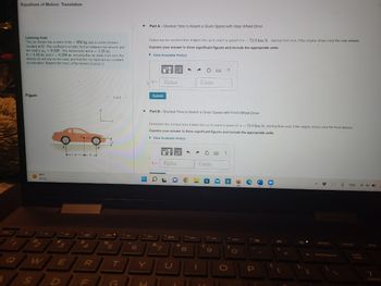 Equations of Motion: Translation
Learning Goal:
The car shown has a mass of m= 950 kg and a center of mass
tocated at G. The coefficient of static friction between the wheels and
the road is 4,-0.220. The dimensions are a = 1.25 m,
b= 1.55 m, and c = 0.250 m. Assume the car starts from rest, the
wheels do not slip on the road, and that the car experiences constant
acceleration. Neglect the mass of the wheels. (Figure 1)
Figure
99°F
Sunny
4
E
-a-b
$
R
DIF
B
96
1 of 1 >
T
G
Part A - Shortest Time to Reach a Given Speed with Rear-Wheel Drive
=
Determine the shortest time it takes the car to reach a speed of v- 72.0 km/h, starting from rest, if the engine drives only the rear wheels.
Express your answer to three significant figures and include the appropriate units.
► View Available Hint(s)
▷ t =
Submit
μA
Value
&
t= Value
7
←
▼ Part B - Shortest Time to Reach a Given Speed with Front-Wheel Drive
8
Determine the shortest time it takes the car to reach a speed of u 72.0 km/h, starting from rest, if the engine drives only the front wheels.
Express your answer to three significant figures and include the appropriate units.
View Available Hint(s)
→
4
Units
1
Units
F
C
?
no pa
9
?
>
DIPE
P
B
.
A #3
↓
ENG
4x
7