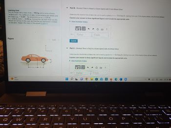 Learning Goal:
The car shown has a mass of m= 950 kg and a center of mass
located at G. The coefficient of static friction between the wheels and
the road is s 0.220 The dimensions are a = 1.25 m,
b= 1.55 m, and c= 0.250 m Assume the car starts from rest, the
wheels do not slip on the road, and that the car experiences constant
acceleration Neglect the mass of the wheels (Figure 1)
Figure
99 F
Sunny
2
W
1320
**
#
a
3
E
b
$
4
L.
B
<
R
1 of 1
fa de
%
5
T
T
▬
Part B - Shortest Time to Reach a Given Speed with Front-Wheel Drive
6
Determine the shortest time it takes the car to reach a speed of v- 72.0 km/h, starting from rest, if the engine drives only the front wheels.
Express your answer to three significant figures and include the appropriate units..
View Available Hint(s)
t=
Submit
Value
t=
▼ Part C-Shortest Time to Reagh a Given Speed with All-Wheel Drive
4+
OL
Determine the shortest time it takes the car to reach a speed of v= 72.0 km/h, starting from rest, if the engine drives all four wheels.
Express your answer to three significant figures and include the appropriate units.
View Available Hint(s)
Value
&
ra
3
μA
7
Units
S
Fa
Ĉ C B ?
8
Units
to 144
?
f10 11
DDI
$3 H
delete
↓
backspace
ENG
D
lock