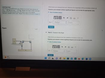 Learning Goal:
The blocks A and B shown are initially at rest and have masses of
mA = 225 kg and mg 117 kg. Neglect the mass of the rope and
pulley system and assume block B moves only in the vertical
direction, parallel to the y-axis. Neglect the effects of friction. (Figure 1)
Figure
99 F
Sunny
A
B
< 1 of 1
▼
▬▬
L
If the blocks are released from rest, determine the magnitude of the acceleration of block A
Express your answer to three significant figures and include the appropriate units.
►View Available Hint(s)
aA =
Submit
Value
Part C - Tension in the Rope
T-
Submit
h
It the blocks are released from rest, determine the tension in the rope.
Express your answer to three significant figures and include the appropriate units.
View Available Hint(s)
Value
Units
Units
?
?