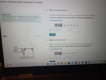 Equations of Dependent Motion: Rectangular Coordinates
Learning Goal:
The blocks A and B shown are initially at rest and have masses of
mA = 225 kg and mp 117 kg Neglect the mass of the rope and
pulley system and assume block B moves only in the vertical
direction, parallel to the y-axis. Neglect the effects of friction. (Figure 1)
Figure
C
99°F
Sunny
B
1 of 1
‒‒
Part A - Acceleration of Block B
If the blocks are released from rest, determine the magnitude of the acceleration of block B
Express your answer to three significant figures and include the appropriate units.
►View Available Hint(s)
aB =
Submit
Value
Part B Acceleration of Block A
QA
5 a
Value
If the blocks are released from rest, determine the magnitude of the acceleration of block A.
Express your answer to three significant figures and include the appropriate units.
View Available Hint(s)
i
Units
Units
?
?