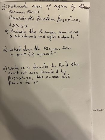 **Estimating the Area of a Region Using Riemann Sums**

Consider the function \( f(x) = x^2 - 2x \) over the interval \( 0 \leq x \leq 3 \).

**a) Evaluation of Riemann Sum**

- Use 6 subintervals with right endpoints to estimate the area under the curve of \( f(x) \).

**b) Interpretation of the Riemann Sum**

- Explain what the Riemann Sum calculated in part (a) represents.

**c) Formula for the Exact Net Area**

- Derive a formula to find the exact net area bounded by \( f(x) = x^2 - 2x \), the x-axis, and the limits from 0 to 3.