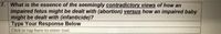 7. What is the essence of the seemingly contradictory views of how an
impaired fetus might be dealt with (abortion) versus how an impaired baby
might be dealt with (infanticide)?
Type Your Response Below
Click or tap here to enter text.
