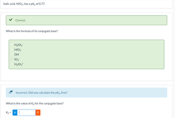 lodic acid, HIO3, has a pk of 0.77.
What is the formula of its conjugate base?
Correct.
Kb=
II
H₂1O4
HIO3
OH
103™
H₂lO3+
What is the value of K, for the conjugate base?
Incorrect. Did you calculate the pk, first?
i||