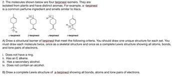 2. The molecules shown below are four terpineol isomers. They are
isolated from plants and have distinct aromas. For example, a -terpineol
is a common perfume ingredient and smells similar to lilacs.
Hol
H-O-
a-terpineol
B-terpineol
Y-terpineol
4-terpineol
A) Draw a structural isomer of terpineol that meet the following criteria. You should draw one unique structure for each set. You
must draw each molecule twice, once as a skeletal structure and once as a complete Lewis structure showing all atoms, bonds,
and lone pairs of electrons.
i. Does not have a ring.
ii. Has an E alkene.
iii. Has a secondary alcohol.
iv. Does not contain an alcohol.
B) Draw a complete Lewis structure of a-terpineol showing all bonds, atoms and lone pairs of electrons.