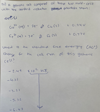 20) A galvanic cell composed of these two half-cells
with the standard reduction petelia potentials shan:
GU
2+
Cu²+ (aq) + 2e- Cu (s) + 0.34 V
Fe³+ (aq) + 3 e
wat
change for
Cell?
B
- 2.49
-4.31
-3,21
-5.32
the
-6.43
tu
Fe (s)
standard
х соч каб
cell rxn
+ 0.77V
free evergy (AGO)
of this gahanic