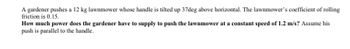 A gardener pushes a 12 kg lawnmower whose handle is tilted up 37deg above horizontal. The lawnmower's coefficient of rolling
friction is 0.15.
How much power does the gardener have to supply to push the lawnmower at a constant speed of 1.2 m/s? Assume his
push is parallel to the handle.