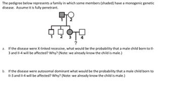 The pedigree below represents a family in which some members (shaded) have a monogenic genetic
disease. Assume it is fully penetrant.
4999
a. If the disease were X-linked recessive, what would be the probability that a male child born to II-
3 and II-4 will be affected? Why? (Note: we already know the child is male.)
b. If the disease were autosomal dominant what would be the probability that a male child born to
II-3 and II-4 will be affected? Why? (Note: we already know the child is male.)