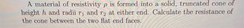 A material of resistivity p is formed into a solid, truncated cone of
height h and radii r₁ and r2 at either end. Calculate the resistance of
the cone between the two flat end faces.
