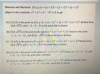Minimize and Maximize f(x,y,z) = (x + 1)² + (y + 1)2 + (z+ 1)?
subject to the constraint x2 + y2 + z² – 27 = 0 to get
(A) (3,3,3) is the point on f(x, y, z) = (x + 1)² + (y + 1)² + (z + 1)² farthest from
(0,0, v27), and (-3, –3,–3) is the point that is closest
%3D
(B) (0,0, v27) is the point on the sphere x2 + y2 + z? = 27 closest to the point
(-1,–1,–1), and (0,0,-V27) is the point that is farthest.
II
(C) (3,3,3) is the point on f (x, y, z) = (x + 1)² + (y + 1)² + (z + 1)²farthest from
(0,0, v27), and (-3,–3,–3) is the point that is closest.
%3D
(D) (3,3,3) is the point on the sphere x2 + y2 +z² = 27 closest to (-1,-1,-1), and
(-3,-3,-3) is the point that is farthest.
(E) (3,3,3) is the point on the sphere x2 +y2 + z² = 27 farthest from the point
(-1,–1,–1), and (-3,-3,-3) is the point that is closest.
%3D
