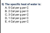 5) The specific heat of water is:
A. 5 Cal per g per C
B. 2 Cal per g per C
C. 3 Cal per g per C
D. 1 Cal per g per C
E. 4 Cal per g per C
