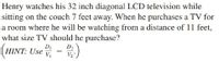 Henry watches his 32 inch diagonal LCD television while
sitting on the couch 7 feet away. When he purchases a TV for
a room where he will be watching from a distance of 11 feet,
what size TV should he purchase?
HINT: Use = v
DI
D2
V2
