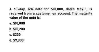 A 60-day, 12% note for $10,000, dated May 1, is
received from a customer on account. The maturity
value of the note is:
a. $10,000
b. $10,200
c. $200
d. $9,800