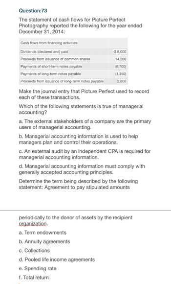 Question:73
The statement of cash flows for Picture Perfect
Photography reported the following for the year ended
December 31, 2014:
Cash flows from financing activities:
Dividends (declared and) paid
-$8,000
Proceeds from issuance of common shares
14,200
Payments of short-term notes payable
(6,700)
(1,350)
2,800
Payments of long-term notes payable
Proceeds from issuance of long-term notes payable
Make the journal entry that Picture Perfect used to record
each of these transactions.
Which of the following statements is true of managerial
accounting?
a. The external stakeholders of a company are the primary
users of managerial accounting.
b. Managerial accounting information is used to help
managers plan and control their operations.
c. An external audit by an independent CPA is required for
managerial accounting information.
d. Managerial accounting information must comply with
generally accepted accounting principles.
Determine the term being described by the following
statement: Agreement to pay stipulated amounts
periodically to the donor of assets by the recipient
organization.
a. Term endowments
b. Annuity agreements
c. Collections
d. Pooled life income agreements
e. Spending rate
f. Total return