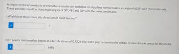 A single crystal of a metal is oriented for a tensile test such that its slip plane normal makes an angle of 65.8° with the tensile axis.
Three possible slip directions make angles of 30°, 48°, and 78° with the same tensile axis.
(a) Which of these three slip directions is most favored?
i
(b) If plastic deformation begins at a tensile stress of 0.952 MPa (138.1 psi), determine the critical resolved shear stress for this metal.
i
MPa