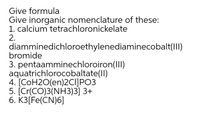 Give formula
Give inorganic nomenclature of these:
1. calcium tetrachloronickelate
2.
diamminedichloroethylenediaminecobalt(II)
bromide
3. pentaamminechloroiron(III)
aquatrichlorocobaltate(ll)
4. [COH2O(en)2CIJPO3
5. [Cr(CO)3(NH3)3] 3+
6. K3[Fe(CN)6]
