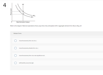 4
Price Level
0
AS
a
Real Domestic Output
Multiple Choice
AD2
AD₁
Refer to the diagram. Rational expectations theory says that a fully anticipated shift in aggregate demand from AD₁ to AD2 will
move the economy from a to b to c.
move the economy directly from a to c.
move the economy from a to a new equilibrium at b.
shift the AS curve to the right.