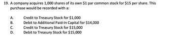 19. A company acquires 1,000 shares of its own $1 par common stock for $15 per share. This
purchase would be recorded with a:
A.
B.
C.
D.
Credit to Treasury Stock for $1,000
Debit to Additional Paid-In Capital for $14,000
Credit to Treasury Stock for $15,000
Debit to Treasury Stock for $15,000