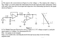 1.
a) The input to the circuit shown in Figure-la is the voltage, vs. The output is the voltage vo.
The voltage v, is used to adjust the relationship between the input and output. Determine values
of R4 and vb that cause the circuit input and output have the relationship specified by the graph
shown in Figure-1.
30 k2
R4
Vo. V
5 k2
20 k2
3
V's, V
(a)
(b)
Figure-1
b) Use Matlab Simscape Electrical to solve a. Apply 0-1-2-3V voltage as input (v.) and plot
input-output (vo) voltages. Use determined R4 at a.
Hint : An opamp circuit example
https://www.mathworks.com/help/physmod/simscape/ug/op-amp-circuit-inverting-
amplifier.html
