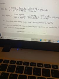 Answer:
107.8 g Ag
1 mol Ag
1 mol Cu
2 mol Ag
67.9 g Ag
%3D
20 g Cu x
1 mol Cu
63.5 g Cu
107.8 g Ag
X-
1 mol Ag
1 mol AGNO3
2 mol Ag
X-
2 mol AGNO3
= 12.7 g Ag
20 g AgNO3 x
169.8 g AGNO3
The silver nitrate is the limiting reagent since it will only produce 12.7 g of Ag.
Now, you only weighed out 5 grams of silver after your experiment, but, theoretically, yo
below to calculate the percent yield.
ActualYield
5 a
P Type here to search
amazon
Cocala
F6
F7
F8
OD
A
2
3
W
