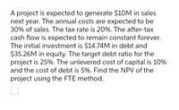 A project is expected to generate $10M in sales
next year. The annual costs are expected to be
30% of sales. The tax rate is 20%. The after-tax
cash flow is expected to remain constant forever.
The initial investment is $14.74M in debt and
$35.26M in equity. The target debt ratio for the
project is 25%. The unlevered cost of capital is 10%
and the cost of debt is 5%. Find the NPV of the
project using the FTE method.
