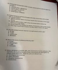 33. Choose the hormone that is NOT correctly matched with the endocrine gland that
secretes it.
A. adrenal cortex-aldosterone
B. thyroid gland-oxytocin
C. pancreas-insulin
D. pineal gland-melatonin
34.If blood transports hormones throughout the body, how do they communicate
with specific targets?
A. Special gateway valves in the blood vessels direct hormones to their target
tissues.
B. Special carrier proteins "walk" along microtubule tracts to deliver the
hormones to their targets.
C. Axonal pathfinding mediates the delivery of hormones to their specific targets.
D. Only target tissues have receptors that allow them to receive the signal.
35. The cell-mediated immune response is brought about by which cells?
A. B cells
B. T cells
C. erythrocytes
D. fibroblasts
36. What is the source of antibody-producing cells?
A. B cells
B. macrophages
C. T cells
D. monocytes
37.Before cell division of somatic cells, each chromosome must be replicated. After
replication, the resulting two parts of each chromosome are held together by
cohesin at the centromere. These two parts are referred to as:
A. Homologous chromosomes
B. Sister chromatids
C. Daughter chromosomes
D. Kinetochores
