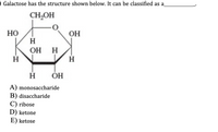 O Galactose has the structure shown below. It can be classified as a
CH,OH
Но
H
OH
H
H HO
ÓH
A) monosaccharide
B) disaccharide
C) ribose
D) ketone
E) ketose
