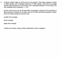 A doctor collects data on all the men in his practice. Their daily potassium intake
is 4500 mg/day, with a standard deviation of 1000 mg/day. They have an average
systolic blood pressure of 150 mmHg, with a standard deviation of 10 mmHg. The
two variables have correlation r =
3.
-0.4.
(a) One of the men is at the 25 percentile of potassium intake and 75 percentile of
blood pressure. Relative to all other men at the 25th percentile potassium intake,
this man's blood pressure is (circle one)
smaller than average
about average
larger than average
Justify your answer using a written explanation and/or a diagram.
