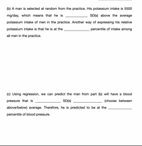 (b) A man is selected at random from the practice. His potassium intake is 5500
mg/day, which means that he is
SD(s) above the average
potassium intake of men in the practice. Another way of expressing his relative
potassium intake is that he is at the
percentile of intake among
all men in the practice.
(c) Using regression, we can predict the man from part (b) will have a blood
pressure that is
SD(s)
(choose between
above/below) average. Therefore, he is predicted to be at the
percentile of blood pressure.
