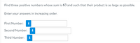 Find three positive numbers whose sum is 63 and such that their product is as large as possible.
Enter your answers in increasing order.
First Number: i
Second Number: i
Third Number: i
