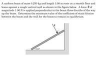 **Problem Description:**

A uniform beam of mass 0.250 kg and length 3.00 m rests on a smooth floor and leans against a rough vertical wall as shown in the figure below. A force \(\vec{F}\) of magnitude 1.00 N is applied perpendicular to the beam three-fourths of the way up the beam. Determine the minimum value of the coefficient of static friction between the beam and the wall for the beam to remain in equilibrium.

**Diagram Explanation:**

- The diagram illustrates a beam leaning against a vertical wall, with its lower end resting on a horizontal surface. 
- The beam forms an angle of 75.0° with the floor.
- A force \(\vec{F}\) is applied perpendicular to the beam at a point three-fourths of the way up its length, directed towards the wall.
- The wall is rough, implying a force of friction is at play.
- The objective is to find the minimum coefficient of static friction necessary to prevent the beam from sliding down.