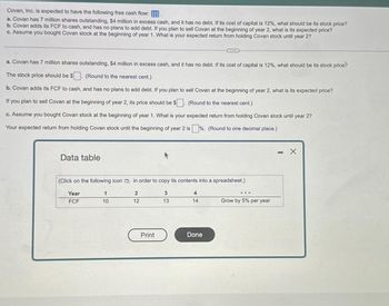 Covan, Inc. is expected to have the following free cash flow:
a. Covan has 7 million shares outstanding, $4 million in excess cash, and it has no debt. If its cost of capital is 12%, what should be its stock price?
b. Covan adds its FCF to cash, and has no plans to add debt. If you plan to sell Covan at the beginning of year 2, what is its expected price?
c. Assume you bought Covan stock at the beginning of year 1. What is your expected return from holding Covan stock until year 2?
a. Covan has 7 million shares outstanding, $4 million in excess cash, and it has no debt. If its cost of capital is 12%, what should be its stock price?
The stock price should be $
(Round to the nearest cent.)
b. Covan adds its FCF to cash, and has no plans to add debt. If you plan to sell Covan at the beginning of year 2, what is its expected price?
If you plan to sell Covan at the beginning of year 2, its price should be $
(Round to the nearest cent.)
c. Assume you bought Covan stock at the beginning of year 1. What is your expected return from holding Covan stock until year 2?
Your expected return from holding Covan stock until the beginning of year 2 is %. (Round to one decimal place.)
Data table
(Click on the following icon in order to copy its contents into a spreadsheet.)
Year
FCF
1
10
2
12
Print
3
13
4
14
Done
...
Grow by 5% per year
- X
-