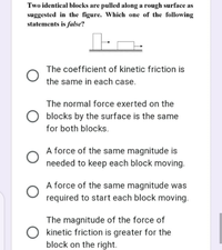 Two identical blocks are pulled along a rough surface as
suggested in the figure. Which one of the following
statements is false?
The coefficient of kinetic friction is
the same in each case.
The normal force exerted on the
blocks by the surface is the same
for both blocks.
A force of the same magnitude is
needed to keep each block moving.
A force of the same magnitude was
required to start each block moving.
The magnitude of the force of
O kinetic friction is greater for the
block on the right.
