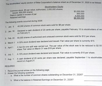 The stockholders' equity section of Beta Corporation's balance sheet as of December 31, 2025 is as follows:
Stockholders' Equity
Common stock, $5 par value; authorized, 2,000,000 shares;
issued, 600,000 shares
Paid-in capital in excess of par
Retained earnings
The following events occurred during 2026:
1. Jan. 5
2. Jan. 16
3. Feb. 20
4. March 1
5. April 1
6. July 1
7. Aug. 1
$3,000,000
850,000
4,500,000
$8,350,000
45,000 shares of common stock were sold for $8 per share.
Declared a cash dividend of 20 cents per share, payable February 15 to stockholders of rec
on February 5.
60,000 shares of authorized and unissued common stock were sold for $12 per share.
A 30% stock dividend was declared and issued. Fair value per share is currently $15.
A two-for-one split was carried out. The par value of the stock was to be reduced to $2.50
share. Fair value on March 31 was $18 per share.
A 15% stock dividend was declared and issued. Fair value is currently $10 per share.
A cash dividend of 20 cents per share was declared, payable September 1 to stockholder
record on August 21.
REQUIRED:
1. Record the journal entries on the following page.
2. Answer the following questions:
a. What is the number of common shares outstanding on December 31, 2026?
b. What is the balance in Retained Earnings on December 31, 2026?