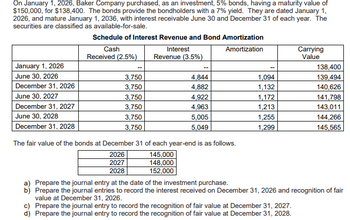 On January 1, 2026, Baker Company purchased, as an investment, 5% bonds, having a maturity value of
$150,000, for $138,400. The bonds provide the bondholders with a 7% yield. They are dated January 1,
2026, and mature January 1, 2036, with interest receivable June 30 and December 31 of each year. The
securities are classified as available-for-sale.
January 1, 2026
June 30, 2026
December 31, 2026
June 30, 2027
December 31, 2027
June 30, 2028
December 31, 2028
Schedule of Interest Revenue and Bond Amortization
Amortization
Cash
Received (2.5%)
Interest
Revenue (3.5%)
3,750
3,750
3,750
3,750
3,750
3,750
4,844
4,882
4,922
4,963
5,005
5,049
The fair value of the bonds at December 31 of each year-end is as follows.
2026
145,000
2027
148,000
2028
152,000
1,094
1,132
1,172
1,213
1,255
1,299
Carrying
Value
138,400
139,494
140,626
141,798
143,011
144,266
145,565
a) Prepare the journal entry at the date of the investment purchase.
b) Prepare the journal entries to record the interest received on December 31, 2026 and recognition of fair
value at December 31, 2026.
c) Prepare the journal entry to record the recognition of fair value at December 31, 2027.
d) Prepare the journal entry to record the recognition of fair value at December 31, 2028.