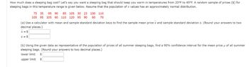 How much does a sleeping bag cost? Let's say you want a sleeping bag that should keep you warm in temperatures from 20°F to 45°F. A random sample of prices ($) for
sleeping bags in this temperature range is given below. Assume that the population of x values has an approximately normal distribution.
75 35 95 90 85 105 30 23 100 110
105 95 105 60 110 120 95 90 60 70
(a) Use a calculator with mean and sample standard deviation keys to find the sample mean price x and sample standard deviation s. (Round your answers to two
decimal places.)
x = $
s = $
(b) Using the given data as representative of the population of prices of all summer sleeping bags, find a 90% confidence interval for the mean price μ of all summer
sleeping bags. (Round your answers to two decimal places.)
lower limit
$
upper limit
$