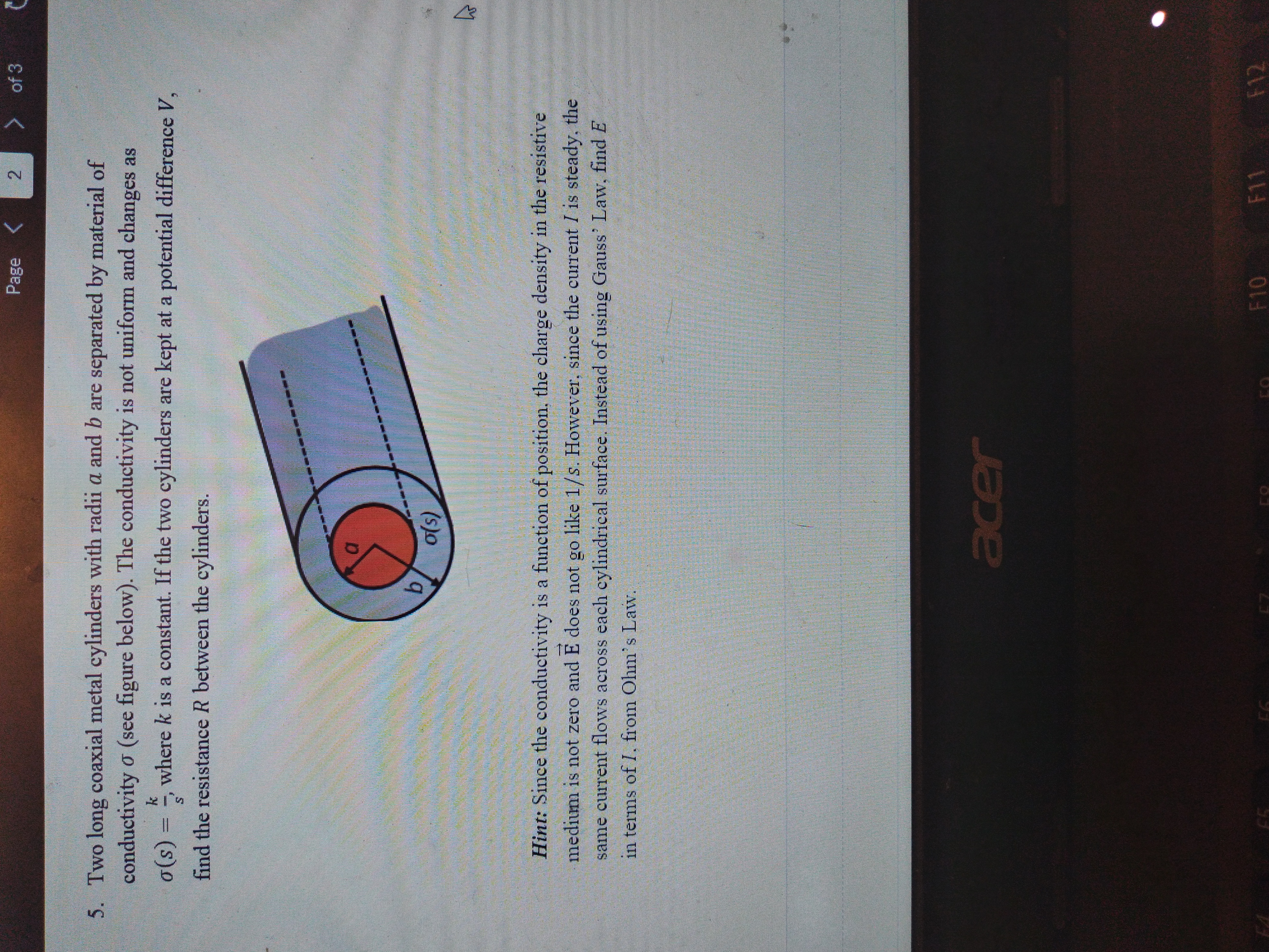 2.
Page
> of 3
5. Two long coaxial metal cylinders with radii a and b are separated by material of
conductivity o (see figure below). The conductivity is not uniform and changes as
= (s)0
where k is a constant. If the two cylinders are kept at a potential difference V,
find the resistance R between the cylinders.
(s)o
Hint: Since the conductivity is a function of position, the charge density in the resistive
medium is not zero and E does not go like 1/s. However, since the current I is steady, the
same current flows across each eylindrical surface. Instead of using Gauss' Law, find E
in terms of I, from Ohm's Law.
acer
F10
F11
