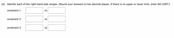 (d) Identify each of the right-hand-side ranges. (Round your answers to two decimal places. If there is no upper or lower limit, enter NO LIMIT.)
constraint 1
constraint 2
constraint 3
to
to
to