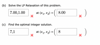 (b) Solve the LP Relaxation of this problem.
7.00,1.00
X
at (x1, x₂) =
(c) Find the optimal integer solution.
7,1
X
at (x₁, x₂) =
8.00
8
X
