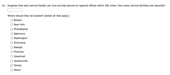 (c) Suppose that each service facility can only provide service to regional offices within 300 miles. How many service facilities are required?
Where should they be located? (Select all that apply.)
Boston
New York
Philadelphia
Baltimore
Washington
Richmond
Raleigh
Florence
Savannah
Jacksonville
Tampa
Miami