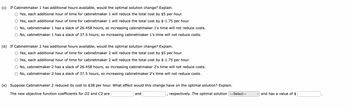 (c) If Cabinetmaker 1 has additional hours available, would the optimal solution change? Explain.
O Yes, each additional hour of time for cabinetmaker 1 will reduce the total cost by $5 per hour.
O Yes, each additional hour of time for cabinetmaker 1 will reduce the total cost by $-1.75 per hour.
O No, cabinetmaker 1 has a slack of 26.458 hours, so increasing cabinetmaker 1's time will not reduce costs.
O No, cabinetmaker 1 has a slack of 37.5 hours, so increasing cabinetmaker 1's time will not reduce costs.
(d) If Cabinetmaker 2 has additional hours available, would the optimal solution change? Explain.
O Yes, each additional hour of time for cabinetmaker 2 will reduce the total cost by $5 per hour.
O Yes, each additional hour of time for cabinetmaker 2 will reduce the total cost by $-1.75 per hour.
No, cabinetmaker 2 has a slack of 26.458 hours, so increasing cabinetmaker 2's time will not reduce costs.
O No, cabinetmaker 2 has a slack of 37.5 hours, so increasing cabinetmaker 2's time will not reduce costs.
(e) Suppose Cabinetmaker 2 reduced its cost to $38 per hour. What effect would this change have on the optimal solution? Explain.
The new objective function coefficients for O2 and C2 are
and
respectively. The optimal solution ---Select---
and has a value of $