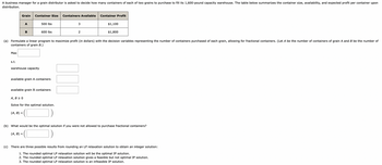 A business manager for a grain distributor is asked to decide how many containers of each of two grains to purchase to fill its 1,600-pound capacity warehouse. The table below summarizes the container size, availability, and expected profit per container upon
distribution.
Max
Grain
s.t.
A
B
Container Size Containers Available
warehouse capacity
(A, B) =
500 lbs
600 lbs
available grain A containers
(A, B) =
(a) Formulate a linear program to maximize profit (in dollars) with the decision variables representing the number of containers purchased of each grain, allowing for fractional containers. (Let A be the number of containers of grain A and B be the number of
containers of grain B.)
available grain B containers
A, B ≥ 0
Solve for the optimal solution.
3
2
Container Profit
$1,100
$1,800
(b) What would be the optimal solution if you were not allowed to purchase fractional containers?
(c) There are three possible results from rounding an LP relaxation solution to obtain an integer solution:
1. The rounded optimal LP relaxation solution will be the optimal IP solution.
2. The rounded optimal LP relaxation solution gives a feasible but not optimal IP solution.
3. The rounded optimal LP relaxation solution is an infeasible IP solution.