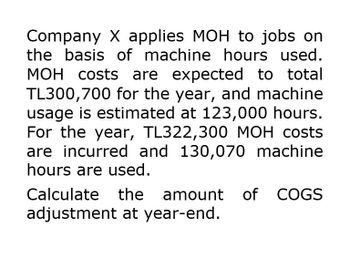 Company X applies MOH to jobs on
the basis of machine hours used.
MOH costs are expected to total
TL300,700 for the year, and machine
usage is estimated at 123,000 hours.
For the year, TL322,300 MOH costs
are incurred and 130,070 machine
hours are used.
Calculate
the amount of COGS
adjustment at year-end.